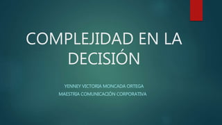 COMPLEJIDAD EN LA
DECISIÓN
YENNEY VICTORIA MONCADA ORTEGA
MAESTRIA COMUNICACIÓN CORPORATIVA
 