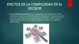 EFECTOS DE LA COMPLEJIDAD EN EL
DECISOR
 Las características del decisor La complejidad de las situaciones y de los
problemas requiere una simplificación de las premisas. En todo proceso de
decisión intervienen procesos psicológicos racionales e intencionales. En
cada etapa los procesos psicológicos pueden intervenir con aspectos
diferenciales.
 