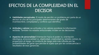 EFECTOS DE LA COMPLEJIDAD EN EL
DECISOR
 Habilidades perceptuales. El modo de percibir un problema por parte de un
decisor es uno de los principales determinantes del grado de
incertidumbre, complejidad y conflicto que identifica.
 Actitudes y valores Las actitudes y los valores ponderan la información
recibida. También los estados emocionales inciden en las decisiones.
 Aspectos de personalidad Orientación hacia el poder vs. orientación
ideológica, emocionalidad vs. objetividad, creatividad vs. sentido común, la
propensión al riesgo. La conducta de riesgo está más influida por las
probabilidades de ganar que percibe el sujeto que por las consecuencias o
resultados de esas ganancias.
 