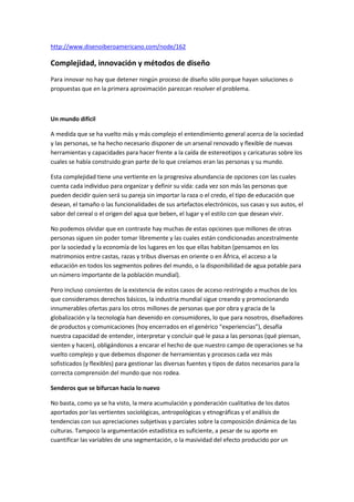  HYPERLINK quot;
http://www.disenoiberoamericano.com/node/162quot;
 http://www.disenoiberoamericano.com/node/162<br />Complejidad, innovación y métodos de diseño<br />Para innovar no hay que detener ningún proceso de diseño sólo porque hayan soluciones o propuestas que en la primera aproximación parezcan resolver el problema.<br />Un mundo difícil<br />A medida que se ha vuelto más y más complejo el entendimiento general acerca de la sociedad y las personas, se ha hecho necesario disponer de un arsenal renovado y flexible de nuevas herramientas y capacidades para hacer frente a la caída de estereotipos y caricaturas sobre los cuales se había construido gran parte de lo que creíamos eran las personas y su mundo.<br />Esta complejidad tiene una vertiente en la progresiva abundancia de opciones con las cuales cuenta cada individuo para organizar y definir su vida: cada vez son más las personas que pueden decidir quien será su pareja sin importar la raza o el credo, el tipo de educación que desean, el tamaño o las funcionalidades de sus artefactos electrónicos, sus casas y sus autos, el sabor del cereal o el origen del agua que beben, el lugar y el estilo con que desean vivir.<br />No podemos olvidar que en contraste hay muchas de estas opciones que millones de otras personas siguen sin poder tomar libremente y las cuales están condicionadas ancestralmente por la sociedad y la economía de los lugares en los que ellas habitan (pensamos en los matrimonios entre castas, razas y tribus diversas en oriente o en África, el acceso a la educación en todos los segmentos pobres del mundo, o la disponibilidad de agua potable para un número importante de la población mundial).<br />Pero incluso consientes de la existencia de estos casos de acceso restringido a muchos de los que consideramos derechos básicos, la industria mundial sigue creando y promocionando innumerables ofertas para los otros millones de personas que por obra y gracia de la globalización y la tecnología han devenido en consumidores, lo que para nosotros, diseñadores de productos y comunicaciones (hoy encerrados en el genérico “experiencias”), desafía nuestra capacidad de entender, interpretar y concluir qué le pasa a las personas (qué piensan, sienten y hacen), obligándonos a encarar el hecho de que nuestro campo de operaciones se ha vuelto complejo y que debemos disponer de herramientas y procesos cada vez más sofisticados (y flexibles) para gestionar las diversas fuentes y tipos de datos necesarios para la correcta comprensión del mundo que nos rodea.<br />Senderos que se bifurcan hacia lo nuevo<br />No basta, como ya se ha visto, la mera acumulación y ponderación cualitativa de los datos aportados por las vertientes sociológicas, antropológicas y etnográficas y el análisis de tendencias con sus apreciaciones subjetivas y parciales sobre la composición dinámica de las culturas. Tampoco la argumentación estadística es suficiente, a pesar de su aporte en cuantificar las variables de una segmentación, o la masividad del efecto producido por un diseño o una comunicación en tanto aumento o disminución de compras u otras conductas observables.<br />Nuestro nivel de entendimiento ha debido evolucionar al punto en que especialistas e innovadores, literalmente, deben ser capaces de leer entrelíneas las conductas de individuos de toda clase y derivar interpretaciones plausibles que sirvan como insumo para el diseño de productos, identidades, experiencias y servicios que creen valor significativo.<br />Y esto no se consigue exclusivamente a través de la inspiración derivada del talento, la práctica o el conocimiento, o del manejo de datos o de la posesión de certificaciones específicas, si no que es aun el fruto misterioso de la suma de todos estos elementos conjugados a través de variadas dinámicas racionales y/o sensibles, conversaciones, juegos, técnicas e improvisaciones exploratorias aplicadas aleatoria o sistemáticamente con el fin de alcanzar sus máximas posibilidades. El punto es buscar ese fruto misterioso incansablemente, dudando metódicamente de las soluciones estándar, o sabiendo acotar el alcance y la profundidad que éstas aportan al problema en estudio.<br />Alfons Cornella, que ha dedicado mucho tiempo y fuerza en colocar la innovación como un punto focal en las conversaciones comerciales, tecnológicas y culturales en habla hispana, nos decía en una charla durante el 2007 que cuando todo parece hecho, o la respuesta lógica parece ser la única posible, vale preguntarse persistentemente “¿por qué no?” (¿por qué no cambiar el orden, los procesos, las personas los materiales, la forma, etc.?).<br />Personajes tan conocidos como Frascara, André Ricard o el mismo Neville Brody han hecho ver que cada proyecto hace emerger su propio camino, sin implicar esto que los nuevos desafíos de diseño se deban enfrentar desarticulada o desestructuradamente, más bien sugiriéndonos que los nuevos caminos pueden conducir a lugares desconocidos, en los cuales no aplican ni se conocen soluciones predeterminadas (aunque tener un abanico de opciones de servicios o productos estandarizados puede ser muy favorable y “económico” en términos de tiempo y dinero), por lo que es muy conveniente para innovar no detener ningún proceso de diseño sólo porque hayan soluciones o propuestas que en la primera aproximación parezcan resolver el problema, sin haber indagado a fondo todos los recursos disponibles: información, datos, habilidades, ideas, conceptos, tecnologías, etc., aunque no sepamos inicialmente de qué forma abarcar todas estas dimensiones y responder a la pregunta de fondo:<br />¿Cómo innovar en un contexto aparentemente caótico, a todas luces complejo y con un tinglado extenso de metodologías no necesariamente convergentes?<br />Creemos que la integración de disciplinas, las dinámicas colectivas, la confianza y el desprejuicio son un buen punto de partida.<br />Álvaro Magaña Tabilo<br />Diseñador en Comunicación Visual de la Universidad Tecnológica Metropolitana, Chile. Diploma de Estudios Avanzados Universidad de Barcelona. Ha ejercido la docencia en varias universidades e instituciones educativas chilenas (Universidad Mayor, Universidad Santo Tomás, Universidad Tecnológica Metropolitana, Instituto Aiep, Instituto Ingraf). Ocasionalmente ha dado charlas y actualmente es el encargado del desarrollo estratégico de branding de Procorp como planner e investigador. Fue encargado del área de diseño y marketing directo del XBS de Xerox Chile. Se pueden leer artículos suyos en ForoAlfa; igualmente escribe en su blog quot;
Reflexiones, Teorías y Cultura de Diseñoquot;
<br />Publicado el Jueves, 10 Abril, 2008 - 00:23<br />