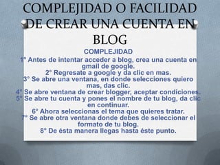 COMPLEJIDAD O FACILIDAD
  DE CREAR UNA CUENTA EN
           BLOG
                       COMPLEJIDAD
 1° Antes de intentar acceder a blog, crea una cuenta en
                      gmail de google.
           2° Regresate a google y da clic en mas.
   3° Se abre una ventana, en donde selecciones quiero
                        mas, das clic.
4° Se abre ventana de crear blogger, aceptar condiciones.
5° Se abre tu cuenta y pones el nombre de tu blog, da clic
                        en continuar.
      6° Ahora seleccionas el tema que quieres tratar.
  7° Se abre otra ventana donde debes de seleccionar el
                     formato de tu blog.
         8° De ésta manera llegas hasta éste punto.
 