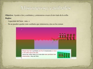 Objetivo:  Ayudar a los 3 caníbales y 3 misioneros cruzar al otro lado de la orilla. Reglas: Capacidad del bote:  máx. 2 No se pueden quedar más caníbales que misioneros, sino se los comen 