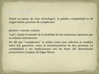 Desde un punto de vista etimológico, la palabra complejidad es de origen latino, proviene de  complectere :  plectere  = trenzar, enlazar  “ com” , añade el sentido de la dualidad de dos elementos opuestos que se enlazan íntimamente De allí que “complectere” se utilice tanto para referirse al combate entre dos guerreros, como al entrelazamiento de dos personas. La complejidad y sus implicaciones son las bases del denominado  pensamiento complejo  de Edgar Morin. 
