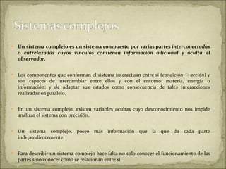 Un   sistema complejo es un sistema compuesto por varias partes  interconectadas o entrelazadas cuyos vínculos contienen información adicional y oculta al observador.  Los componentes que conforman el sistema interactuan entre sí ( condición  acción ) y son capaces de intercambiar entre ellos y con el entorno: materia, energía o información; y de adaptar sus estados como consecuencia de tales interacciones realizadas en paralelo. En un sistema complejo, existen variables ocultas cuyo desconocimiento nos impide analizar el sistema con precisión.  Un sistema complejo, posee más información que la que da cada parte independientemente.  Para describir un sistema complejo hace falta no solo conocer el funcionamiento de las partes sino conocer como se relacionan entre sí.  