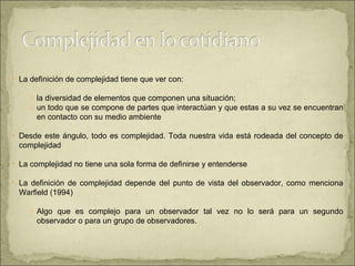 La definición de complejidad tiene que ver con: la diversidad de elementos que componen una situación;  un todo que se compone de partes que interactúan y que estas a su vez se encuentran en contacto con su medio ambiente  Desde este ángulo, todo es complejidad. Toda nuestra vida está rodeada del concepto de complejidad  La complejidad no tiene una sola forma de definirse y entenderse La definición de complejidad depende del punto de vista del observador, como menciona Warfield (1994) Algo que es complejo para un observador tal vez no lo será para un segundo observador o para un grupo de observadores.  