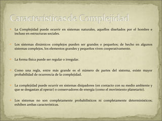 La Complejidad puede ocurrir en sistemas naturales, aquellos diseñados por el hombre e incluso en estructuras sociales.  Los sistemas dinámicos complejos pueden ser grandes o pequeños; de hecho en algunos sistemas complejos, los elementos grandes y pequeños viven cooperativamente.  La forma física puede ser regular o irregular.  Como una regla, entre más grande es el número de partes del sistema, existe mayor probabilidad de ocurrencia de la complejidad.  La complejidad puede ocurrir en sistemas disipadores (en contacto con su medio ambiente y que se desgastan al operar) o conservadores de energía (como el movimiento planetario).  Los sistemas no son completamente probabilísticos ni completamente determinísticos; exhiben ambas características.  