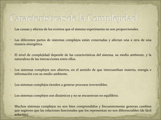 Las causas y efectos de los eventos que el sistema experimenta no son proporcionales.  Las diferentes partes de sistemas complejos están conectadas y afectan una a otra de una manera sinergética.  El nivel de complejidad depende de las características del sistema, su medio ambiente, y la naturaleza de las interacciones entre ellos.  Los sistemas complejos son abiertos, en el sentido de que intercambian materia, energía e información con su medio ambiente.  Los sistemas complejos tienden a generar procesos irreversibles.  Los sistemas complejos son dinámicos y no se encuentran en equilibrio.  Muchos sistemas complejos no son bien comprendidos y frecuentemente generan cambios que sugieren que las relaciones funcionales que los representan no son diferenciables (de fácil solución).  