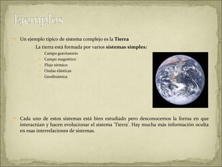 Un ejemplo típico de sistema complejo es la  Tierra   La tierra está formada por varios  sistemas simples:  Campo gravitatorio Campo magnético Flujo térmico Ondas elásticas Geodinámica Cada uno de estos sistemas está bien estudiado pero desconocemos la forma en que interactúan y hacen evolucionar el sistema 'Tierra'. Hay mucha más información oculta en esas interrelaciones de sistemas.  