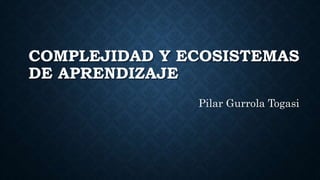 COMPLEJIDAD Y ECOSISTEMAS
DE APRENDIZAJE
Pilar Gurrola Togasi
 