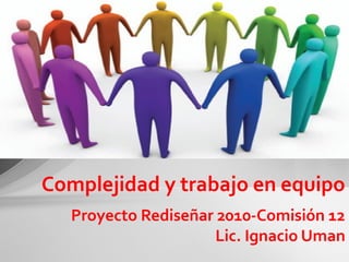 Proyecto Rediseñar 2010-Comisión 12
Lic. Ignacio Uman
Complejidad y trabajo en equipo
 