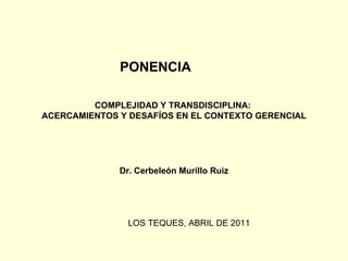 COMPLEJIDAD Y TRANSDISCIPLINA:  ACERCAMIENTOS Y DESAFÍOS EN EL CONTEXTO GERENCIAL Dr. Cerbeleón Murillo Ruiz PONENCIA LOS TEQUES, ABRIL DE 2011 