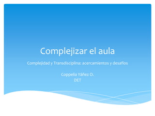 Complejizar el aula
Complejidad y Transdisciplina: acercamientos y desafíos

                  Coppelia Yáñez O.
                        DET
 