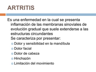 ARTRITIS
Es una enfermedad en la cual se presenta
inflamación de las membranas sinoviales de
evolución gradual que suele extenderse a las
estructuras circundantes
Se caracteriza por presentar:
 Dolor

y sensibilidad en la mandíbula
 Dolor facial
 Dolor de cabeza
 Hinchazón
 Limitación del movimiento

 
