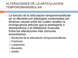 ALTERACIONES DE LA ARTICULACIÓN
TEMPOROMANDIBULAR


La función de la articulación temporomandibular
se ve afectada por patologías ocasionadas por
diversas causas entre las cuales resaltan la
incongruencia articular que la predispone a
desequilibrios y el disbalance muscular.
Entre las alteraciones más comunes
encontramos:
Síndrome de la articulación temporomandibular
 Fracturas
 Luxaciones
 Bruxismo
 Artritis


 