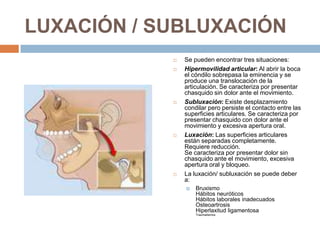 LUXACIÓN / SUBLUXACIÓN









Se pueden encontrar tres situaciones:
Hipermovilidad articular: Al abrir la boca
el cóndilo sobrepasa la eminencia y se
produce una translocación de la
articulación. Se caracteriza por presentar
chasquido sin dolor ante el movimiento.
Subluxación: Existe desplazamiento
condilar pero persiste el contacto entre las
superficies articulares. Se caracteriza por
presentar chasquido con dolor ante el
movimiento y excesiva apertura oral.
Luxación: Las superficies articulares
están separadas completamente.
Requiere reducción.
Se caracteriza por presentar dolor sin
chasquido ante el movimiento, excesiva
apertura oral y bloqueo.
La luxación/ subluxación se puede deber
a:


Bruxismo
Hábitos neuróticos
Hábitos laborales inadecuados
Osteoartrosis
Hiperlaxitud ligamentosa
Traumatismos

 