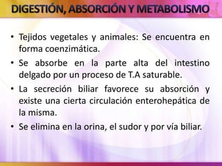 • Tejidos vegetales y animales: Se encuentra en
forma coenzimática.
• Se absorbe en la parte alta del intestino
delgado por un proceso de T.A saturable.
• La secreción biliar favorece su absorción y
existe una cierta circulación enterohepática de
la misma.
• Se elimina en la orina, el sudor y por vía biliar.
 