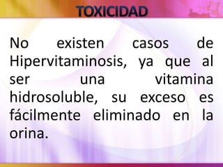 No existen casos de
Hipervitaminosis, ya que al
ser una vitamina
hidrosoluble, su exceso es
fácilmente eliminado en la
orina.
 