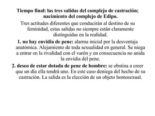 Tiempo final: las tres salidas del complejo de castración; nacimiento del complejo de Edipo. Tres actitudes diferentes que conducirán al destino de su feminidad, estas salidas no siempre están claramente distinguidas en la realidad. 1. no hay envidia de pene:  alarma inicial por la desventaja anatómica. Alejamiento de toda sexualidad en general. Se niega a entrar en la rivalidad con el varón y en consecuencia no anida la envidia del pene. 2. deseo de estar dotada de pene de hombre:  se obstina a creer que un día ella tendrá uno. En este caso deniega del hecho de su castración. La salida es la elección de un objeto homosexual. 