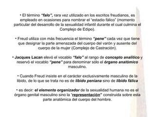El término  “falo”,  rara vez utilizado en los escritos freudianos, es empleado en ocasiones para nombrar el “estadio fálico” (momento particular del desarrollo de la sexualidad infantil durante el cual culmina el Complejo de Edipo). Freud utiliza con más frecuencia el término  “pene”  cada vez que tiene que designar la parte amenazada del cuerpo del varón y ausente del cuerpo de la mujer (Complejo de Castración). Jacques Lacan  elevó el vocablo  “falo”  al rango de  concepto analítico  y reservó el vocablo  “pene”  para denominar sólo el  órgano anatómico  masculino. Cuando Freud insiste en el carácter exclusivamente masculino de la libido, de lo que se trata no es de  libido peniana  sino de  libido fálica es decir:  el elemento organizador  de la sexualidad humana no es el órgano genital masculino sino la “ representación ”  construida sobre esta parte anatómica del cuerpo del hombre. 