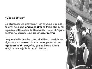 ¿Qué es el falo? En el proceso de Castración - en el varón y la niña -, se deduce que el  objeto central  en torno al cual se organiza el Complejo de Castración, no es el órgano anatómico peniano sino  su representación . Lo que el niño percibe como el atributo poseído por algunos y ausente en otros no es el pene sino su  representación psíquica , ya sea bajo la forma imaginaria o bajo la forma simbólica. J. Lacan 