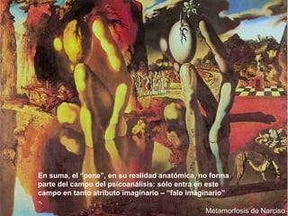 Metamorfosis de Narciso En suma, el “pene”, en su realidad anatómica, no forma parte del campo del psicoanálisis: sólo entra en este campo en tanto atributo imaginario – “falo imaginario” -. 