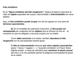 Falo simbólico: Es la  “ figura simbólica del falo imaginario”.  Asigna al órgano masculino el valor de  objeto  separable del cuerpo, desmontable e  intercambiable  con otros objetos. Aquí, el  falo simbólico   puede ocupar  uno de los lugares en una serie de  términos equivalentes. Ej.  En el complejo de castración masculino, el  falo puede ser  reemplazado  por cualquiera de los  objetos  que se ofrecen al niño en  el momento en que es obligado a renuncia al goce con su madre. Como  debe renunciar  a la madre, también  abandona el falo  imaginario  con el cual esperaba hacerla gozar. El  falo es intercambiado  entonces  por otros objetos equivalentes  (pene = heces = regalos =…), “ecuación simbólica” en Freud. Estos  objetos actúan  a modo de señuelos para  mantener el deseo sexual   del niño y a la vez posibilita apartar la peligrosa eventualidad de gozar  de la madre. 