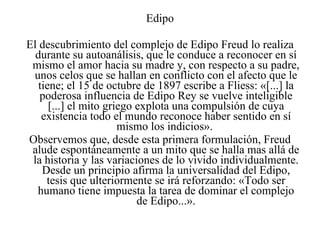 Edipo El descubrimiento del complejo de Edipo Freud lo realiza durante su autoanálisis, que le conduce a reconocer en sí mismo el amor hacia su madre y, con respecto a su padre, unos celos que se hallan en conflicto con el afecto que le tiene; el 15 de octubre de 1897 escribe a Fliess: «[...] la poderosa influencia de Edipo Rey se vuelve inteligible [...] el mito griego explota una compulsión de cuya existencia todo el mundo reconoce haber sentido en sí mismo los indicios».  Observemos que, desde esta primera formulación, Freud alude espontáneamente a un mito que se halla mas allá de la historia y las variaciones de lo vivido individualmente. Desde un principio afirma la universalidad del Edipo, tesis que ulteriormente se irá reforzando: «Todo ser humano tiene impuesta la tarea de dominar el complejo de Edipo...». 
