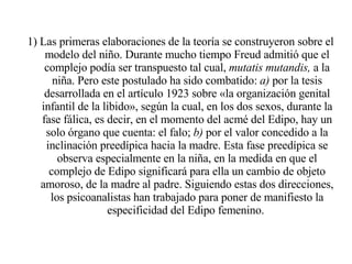 1) Las primeras elaboraciones de la teoría se construyeron sobre el modelo del niño. Durante mucho tiempo Freud admitió que el complejo podía ser transpuesto tal cual,  mutatis mutandis,  a la niña. Pero este postulado ha sido combatido:  a)  por la tesis desarrollada en el artículo 1923 sobre «la organización genital infantil de la libido», según la cual, en los dos sexos, durante la fase fálica, es decir, en el momento del acmé del Edipo, hay un solo órgano que cuenta: el falo;  b)  por el valor concedido a la inclinación preedípica hacia la madre. Esta fase preedípica se observa especialmente en la niña, en la medida en que el complejo de Edipo significará para ella un cambio de objeto amoroso, de la madre al padre. Siguiendo estas dos direcciones, los psicoanalistas han trabajado para poner de manifiesto la especificidad del Edipo femenino.  
