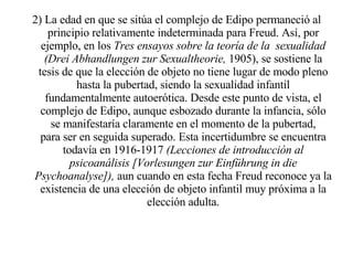 2) La edad en que se sitúa el complejo de Edipo permaneció al principio relativamente indeterminada para Freud. Así, por ejemplo, en los  Tres ensayos sobre la teoría de la   sexualidad (Drei Abhandlungen zur Sexualtheorie,  1905), se sostiene la tesis de que la elección de objeto no tiene lugar de modo pleno hasta la pubertad, siendo la sexualidad infantil fundamentalmente autoerótica. Desde este punto de vista, el complejo de Edipo, aunque esbozado durante la infancia, sólo se manifestaría claramente en el momento de la pubertad, para ser en seguida superado. Esta incertidumbre se encuentra todavía en 1916-1917  (Lecciones de introducción al psicoanálisis [Vorlesungen zur Einführung in die Psychoanalyse]),  aun cuando en esta fecha Freud reconoce ya la existencia de una elección de objeto infantil muy próxima a la elección adulta. 