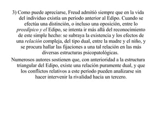 3) Como puede apreciarse, Freud admitió siempre que en la vida del individuo existía un período anterior al Edipo. Cuando se efectúa una distinción, o incluso una oposición, entre lo  preedípico y el  Edipo, se intenta ir más allá del reconocimiento de este simple hecho: se subraya la existencia y los efectos de una  relación  compleja, del tipo dual, entre la madre y el niño, y se procura hallar las fijaciones a una tal relación en las más diversas estructuras psicopatológicas.  Numerosos autores sostienen que, con anterioridad a la estructura triangular del Edipo, existe una relación puramente dual, y que los conflictos relativos a este período pueden analizarse sin hacer intervenir la rivalidad hacia un tercero. 