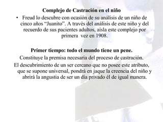 Complejo de Castración en el niño Freud lo descubre con ocasión de su análisis de un niño de cinco años “Juanito”. A través del análisis de este niño y del recuerdo de sus pacientes adultos, aísla este complejo por primera  vez en 1908. Primer tiempo: todo el mundo tiene un pene. Constituye la premisa necesaria del proceso de castración. El descubrimiento de un ser cercano que no posee este atributo, que se supone universal, pondrá en jaque la creencia del niño y abrirá la angustia de ser un día privado él de igual manera. 