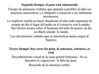 Segundo tiempo: el pene está amenazado Tiempo de amenazas verbales que apuntan a prohibir al niño sus practicas autoeróticas y a obligarlo a renunciar a sus fantasmas incestuosos.  Lo implícito estriba en hacer abandonar al niño toda esperanza de ocupar un día el lugar del padre en el comercio con la madre.  Sus efectos recaen sobre el fantasma del niño de poseer un día su objeto amado: la madre. Las advertencias verbales que se interiorizan darán origen al Superyo. Tercer tiempo: hay seres sin pene, la amenaza, entonces, es real. Descubrimiento visual de la zona genital femenina.  No se descubre la vagina sino  la falta de pene.  Recuerdo de la amenaza verbal. 