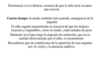 Resistencia a la evidencia, creencia de que la niña tiene un pene que crecerá. Cuarto tiempo:  la madre también está castrada; emergencia de la angustia El niño seguirá manteniendo su creencia de que las mujeres mayores y respetables, como su madre, están dotadas de pene. Momento en el que surge la angustia de castración, que no es sentida efectivamente por el niño, es inconsciente.  Recordemos que las condiciones de la aparición de esta angustia son: la visión y la amenaza auditiva.  