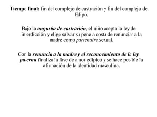 Tiempo final:  fin del complejo de castración y fin del complejo de Edipo. Bajo la  angustia de castración , el niño acepta la ley de interdicción y elige salvar su pene a costa de renunciar a la madre como  partenaire  sexual. Con la  renuncia a la madre y el reconocimiento de la ley paterna  finaliza la fase de amor edípico y se hace posible la afirmación de la identidad masculina. 