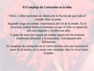 El Complejo de Castración en la niña Niños y niñas sostienen sin distinción la ficción de que todo el mundo tiene un pene.  Segundo rasgo en común: importancia del rol de la madre. Es el personaje central hasta el momento en que el niño se separa de ella con angustia y la niña con odio. A pesar de estos dos rasgos en común siguen un movimiento totalmente diferente a la masculina. Anticipemos dos diferencias: El complejo de castración en el varón termina con una renuncia al amor de la madre, en la mujer este complejo abre la vía al amor al padre. 