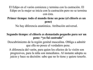 El Edipo en el varón comienza y termina con la castración. El Edipo en la mujer se inicia con la castración pero no se termina con ésta. Primer tiempo: todo el mundo tiene un pene (el clítoris es un pene) No hay diferencia anatómica. Atribución universal. Segundo tiempo: el clítoris es demasiado pequeño para ser un pene: “yo fui castrada” Descubrimiento de la región genital masculina. Obliga a admitir que ella no posee el verdadero pene. A diferencia del varón, para quien los efectos de la visión son progresivos, para la niña son inmediatos. Al instante adopta su juicio y hace su decisión: sabe que no lo tiene y quiere tenerlo. 
