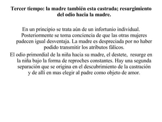 Tercer tiempo: la madre también esta castrada; resurgimiento del odio hacia la madre. En un principio se trata aún de un infortunio individual. Posteriormente se toma conciencia de que las otras mujeres padecen igual desventaja. La madre es despreciada por no haber podido transmitir los atributos fálicos. El odio primordial de la niña hacia su madre, el destete,  resurge en la niña bajo la forma de reproches constantes. Hay una segunda separación que se origina en el descubrimiento de la castración y de allí en mas elegir al padre como objeto de amor. 