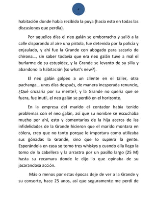 4



habitación donde había recibido la puya (hacia esto en todas las
discusiones que perdía).
      Por aquellos días el neo galán se emborracho y salió a la
calle disparando al aire una pistola, fue detenido por la policía y
enjaulado, y ahí fue la Grande con abogado para sacarlo de
chirona…, sin saber todavía que era neo galán tuve a mal el
burlarme de su estupidez, y la Grande se levanto de su silla y
abandono la habitación (so what’s new?).
     El neo galán golpeo a un cliente en el taller, otra
pachanga… unos días después, de manera inesperada renuncio,
¿Qué cruzaria por su mente?, y la Grande no quería que se
fuera, fue inutil, el neo galán se perdió en el horizonte.
     En la empresa del marido el contador había tenido
problemas con el neo galán, así que su nombre se escuchaba
mucho por ahí, esto y comentarios de la hija acerca de las
infidelidades de la Grande hicieron que el marido montara en
cólera, creo que no tanto porque le importara como utilizaba
sus gónadas la Grande, sino que lo supiera la gente.
Esperándola en casa se tomo tres whiskys y cuando ella llego la
tomo de la cabellera y la arrastro por un pasillo largo (25 M)
hasta su recamara donde le dijo lo que opinaba de su
jacarandosa acción.
     Más o menos por estas épocas deje de ver a la Grande y
su consorte, hace 25 anos, así que seguramente me perdí de
 