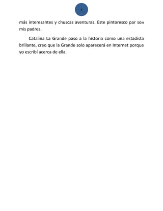 4



más interesantes y chuscas aventuras. Este pintoresco par son
mis padres.
      Catalina La Grande paso a la historia como una estadista
brillante, creo que la Grande solo aparecerá en Internet porque
yo escribí acerca de ella.
 