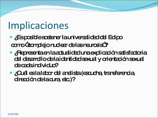 Implicaciones
  ¿ p s les s ne launive a a d l Ed o
    Es o ib o te r       rs lid d e ip
 c m “o p jo nuc a d la ne s ”
   o o c m le      le r e s uro is ?
  ¿ p s ntae laa tua a unae lic c n s tis c ria
    Re re e    n c lid d         xp a ió a fa to
   d l d s rro d laid ntid d s xua y o nta ió s xua
    e e a llo e      e a e l          rie c n e l
   d c d ind uo
    e a a ivid ?
  ¿ uá e lala o d l a lis (e c ha tra fe nc ,
    C l s      b r e na ta s uc , ns re ia
   d c ió d lac , e .)?
    ire c n e ura tc




21/07/09
 