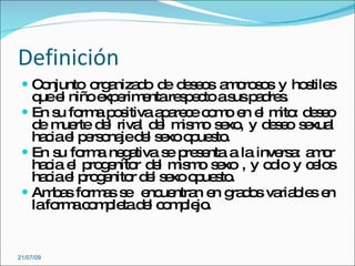 Definición
  C njunto o a d d d s o a o s s y ho tile
    o        rg niza o e e e s m ro o s s
   q e niñoe e e re p c as p d s
    ue l      xp rim nta s e to us a re .
  En s fo a p s
       u rm o itiva a a c c m e e m : d s o
                       p re e o o n l ito e e
   d m rte d l riva d l m m s xo y d s o s xua
    e ue      e     l e is o e ,      ee e l
   ha iae p rs na d l s xoo ue to
     c l e o je e e p s .
  En s fo a ne a
       u rm g tiva s p s nta a la inve a a o
                        e re e          rs : m r
   ha ia e p g nito d l m m s xo , y o io y c lo
     c l ro e r e is o e              d      e s
   ha iae p g nito d l s xoo ue to
     c l ro e r e e p s .
  Am a fo a s e ue n e g d s va b s e
      b s rm s e nc ntra n ra o ria le n
   lafo ac m le d l c m le .
       rm o p ta e o p jo


21/07/09
 