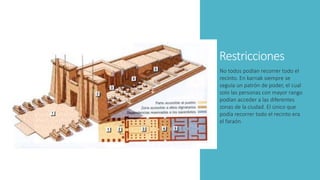 Restricciones
No todos podían recorrer todo el
recinto. En karnak siempre se
seguía un patrón de poder, el cual
solo las personas con mayor rango
podían acceder a las diferentes
zonas de la ciudad. El único que
podía recorrer todo el recinto era
el faraón.
 