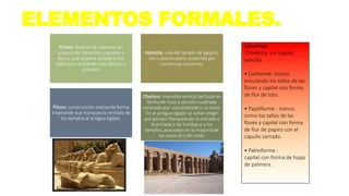 ELEMENTOS FORMALES.
Pilares: especie de pilastras, sin
proporción fija entre su grueso y
altura, que se pone aislada en los
edificios o sostienen otra fábrica o
armazón
Hipóstila: sala del templo de egipcio,
con cubierta plana sostenida por
numerosas columnas.
Pilono: construcción maciza de forma
trapezoide que franquea la entrada de
los templos al antiguo Egipto.
Obelisco: monolito vertical de fuste en
forma de huso y sección cuadrada
coronado por una pirámide o un cono.
En el antiguo Egipto se solían elegir
por parejas flanqueando la entrada a
la entrada a las tumbas o a los
templos, asociados en la mayoría de
los casos al culto solar.
Columnas:
Cilíndrica: sin capitel,
sencilla.
• Lotiforme: tronco
simulando los tallos de las
flores y capitel con forma
de flor de loto.
• Papiliforme : tronco
como los tallos de las
flores y capitel con forma
de flor de papiro con el
capullo cerrado.
• Palmiforme :
capitel con forma de hojas
de palmera.
 