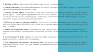 1 Identificar el objeto: iniciamos identificando el templo de karnak y sus características
2 Caracterizar el objeto: el complejo de karnak posee una muralla, columnas, pilonos, pilares, obeliscos y templos, algunos
de ellos son representativos a diferentes Dioses.
3 Comparar con otros objetos: el complejo de karnak tiene un similitud a la ciudad prohibida de china, algunas personas
podían ingresar a ciertos lugares dependiendo su situación social, económica. En la actualidad podemos comparar con la
ciudad del Vaticano que es un complejo religioso cristiano con un encerramiento donde hasta ciertos puntos pueden
acceder los feligreses, los cardenales y el sumo pontífice.
4 Seleccionar los rasgos semejantes entre objetos: tiene sectores privados donde solo puede acceder el faraón. Algunos
elementos representaban la historia del dios como el obelisco, representa estilizaciones vegetales, y representaciones del
dios y su poderío.
5 Obtener el concepto o idea común: unimos todas las ideas y abstracciones donde encontramos que cada uno de los
elementos y recintos eran separados por las clases sociales y que cada uno de los elementos representaba la historia del
dios
6 Componer a partir de la idea común: el templo representa los pilonos, pilares la sala hipóstila, obelisco, columnas y los
patrones exequibles para diferentes clases sociales.
7 Elegir los elementos expresivos para representar la idea: representamos los obeliscos y columnas con palo de balso, la
sala hipóstila, pilonos y pilares con cartón paja y los patrones asequibles de las personas en foami de forma geométrica y
colores diferentes
 