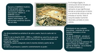Durante el IMPERIO NUEVO,
el mas grande centro
ceremonial de EGIPTO , el de
dios supremo AMON ra
KARNAK creció
desmesuradamente y de
manera interrumpida , con
aplicaciones sucesivas durante
dos mil años.
Instalando en una ciudadela
amurallada, constaba de varios
templos dedicados a otras
deidades .
-Al sur de KARNAK , ubicaba el
templo de LUXOR, se levantaron
barrios residenciales.
-Su origen se ubica al comienzo del
imperio medio en TEBAS como
capital de EGIPTO , en la dinastía
XI y hacia el 2000 a.c.
-Su direccionalidad se estableció de este a oeste, hacia la costa del rio
NILO.
-a partir de la dinastía XVII – 1550 a.c. KARNAK se convirtio en una gran
ciudad templaria con varios centros culturisticos, vías procesionales con
santuarios , palacios.
-AMON RA quedo consagrado como la maxima deidad y padre de los
faraones.
-el clero se jerarquizo y aumento constantemente su poder.
En el antiguo Egipto, la
construcción de los templos se
iniciaba siempre por el
santuario, lo que significa que
Karnak se comenzó por el centro
y se terminó de construir por las
entradas al recinto. Todo el
conjunto estaba ricamente
decorado y pintado en vivos
colores.
 