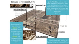 COMPLEJO DE TEMPLOS DE KARNAK
Comprende de diez pilonos, un
lago sagrado y numerosos edificios.
La entrada, entre
dos inmensos
pilonos, está
precedido por un
dromos ("camino
del dios") o
avenida de
esfinges, con
cabeza de carnero,
símbolos del dios
Amón.
LAGO SAGRADO: se le llamaba "shi-
netjer" que significa lago divino y poseía
dos significados. Por una parte, un
significado funcional puesto que con el
lago se podía disponer de una reserva de
agua para las ofrendas y los rituales de
purificación,
120 X 77 m
 