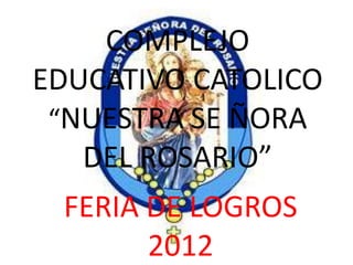 COMPLEJO
EDUCATIVO CATOLICO
 “NUESTRA SE ÑORA
   DEL ROSARIO”
 FERIA DE LOGROS
       2012
 