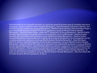    Raul Asimbaya lo he realizado teniendo en cuenta las especificaciones para el complejo educativo
    04/05/2012 19:58:11 Martha Suárez Heredia Blanquita C., Raul Asimbaya Cuál sería tu aporte, raul
    envió el suyo hoy 04/05/2012 19:59:39 Blanquita C. Martha Suárez Heredia, Raul Asimbaya tengo u
    poco de problemas para compartir el archivo 04/05/2012 19:59:46 Martha Suárez Heredia
    Blanquita C., Raul Asimbaya Holaa...están ahí??? 04/05/2012 20:01:03 Blanquita C. Martha Suárez
    Heredia, Raul Asimbaya no puedo enviar a rul 04/05/2012 20:01:05 Blanquita C. Martha Suárez
    Heredia, Raul Asimbaya raul 04/05/2012 20:01:09 Raul Asimbaya Blanquita C., Martha Suárez
    Heredia Manifiesta lo que hiciste, por mi parte, leí el material de Martha y fui investigando con los
    módulos anteriores 04/05/2012 20:01:54 Martha Suárez Heredia Blanquita C., Raul Asimbaya
    Recibí tu archivo, está descargando y lo vor aa abrir 04/05/2012 20:03:07 Martha Suárez Heredia
    Blanquita C., Raul AsimbayaYa lo abrí, es un resumen muy interesante 04/05/2012 20:03:19 Martha
    Suárez Heredia Blanquita C., Raul Asimbaya Raul tu lo tienes?? 04/05/2012 20:03:56 Martha Suárez
    Heredia Blanquita C., Raul Asimbaya Les parece si este aporte de Blanca lo ponemos a menera de
    resumen 04/05/2012 20:04:35 Raul Asimbaya Blanquita C., Martha Suárez Heredia Marthita, de
    quien es ese archivo? 04/05/2012 20:04:54 Martha Suárez Heredia Blanquita C., Raul Asimbaya Me
    lo acaba de pasar Blanca 04/05/2012 20:05:12
 
