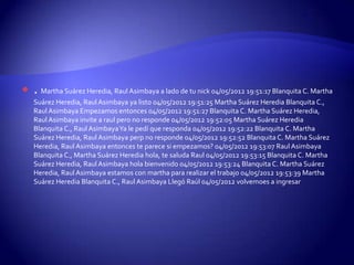    . Martha Suárez Heredia, Raul Asimbaya a lado de tu nick 04/05/2012 19:51:17 Blanquita C. Martha
    Suárez Heredia, Raul Asimbaya ya listo 04/05/2012 19:51:25 Martha Suárez Heredia Blanquita C.,
    Raul Asimbaya Empezamos entonces 04/05/2012 19:51:27 Blanquita C. Martha Suárez Heredia,
    Raul Asimbaya invite a raul pero no responde 04/05/2012 19:52:05 Martha Suárez Heredia
    Blanquita C., Raul AsimbayaYa le pedí que responda 04/05/2012 19:52:22 Blanquita C. Martha
    Suárez Heredia, Raul Asimbaya perp no responde 04/05/2012 19:52:52 Blanquita C. Martha Suárez
    Heredia, Raul Asimbaya entonces te parece si empezamos? 04/05/2012 19:53:07 Raul Asimbaya
    Blanquita C., Martha Suárez Heredia hola, te saluda Raul 04/05/2012 19:53:15 Blanquita C. Martha
    Suárez Heredia, Raul Asimbaya hola bienvenido 04/05/2012 19:53:24 Blanquita C. Martha Suárez
    Heredia, Raul Asimbaya estamos con martha para realizar el trabajo 04/05/2012 19:53:39 Martha
    Suárez Heredia Blanquita C., Raul Asimbaya Llegó Raúl 04/05/2012 volvemoes a ingresar
 
