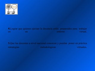 4.Lograr que quienes ejerzan la docencia estén preparados para trabajar
en             un                            entorno            virtual.



5.Que los docentes a nivel nacional conozcan y puedan poner en práctica
estrategias                   metodológicas                  virtuales.
 